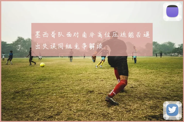 墨西哥队面对南非高位压迫能否逼出失误同组竞争解读