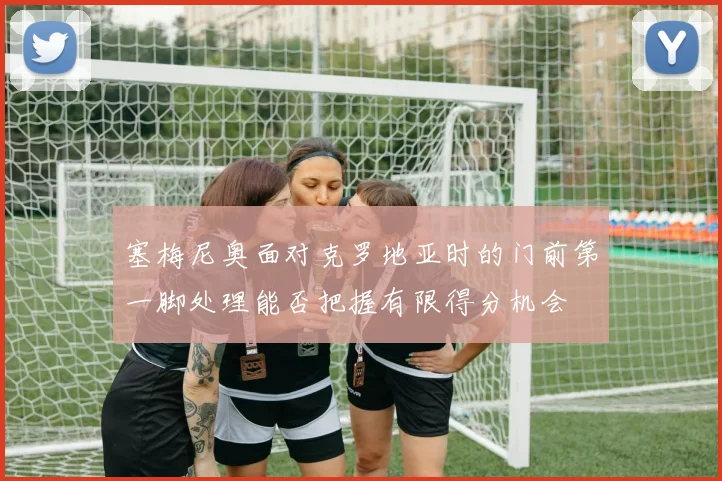 塞梅尼奥面对克罗地亚时的门前第一脚处理能否把握有限得分机会
